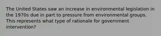 The United States saw an increase in environmental legislation in the 1970s due in part to pressure from environmental groups. This represents what type of rationale for government intervention?