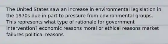 The United States saw an increase in environmental legislation in the 1970s due in part to pressure from environmental groups. This represents what type of rationale for government intervention? economic reasons moral or ethical reasons market failures political reasons