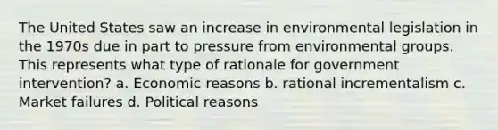 The United States saw an increase in <a href='https://www.questionai.com/knowledge/kI9bMsG68G-environmental-legislation' class='anchor-knowledge'>environmental legislation</a> in the 1970s due in part to pressure from environmental groups. This represents what type of rationale for government intervention? a. Economic reasons b. rational incrementalism c. <a href='https://www.questionai.com/knowledge/khq1Wa97pF-market-failure' class='anchor-knowledge'>market failure</a>s d. Political reasons