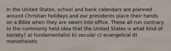 In the United States, school and bank calendars are planned around Christian holidays and our presidents place their hands on a Bible when they are sworn into office. These all run contrary to the commonly held idea that the United States is what kind of society? a) fundamentalist b) secular c) evangelical d) monotheistic