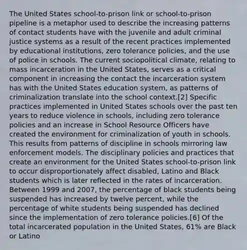 The United States school-to-prison link or school-to-prison pipeline is a metaphor used to describe the increasing patterns of contact students have with the juvenile and adult criminal justice systems as a result of the recent practices implemented by educational institutions, zero tolerance policies, and the use of police in schools. The current sociopolitical climate, relating to mass incarceration in the United States, serves as a critical component in increasing the contact the incarceration system has with the United States education system, as patterns of criminalization translate into the school context.[2] Specific practices implemented in United States schools over the past ten years to reduce violence in schools, including zero tolerance policies and an increase in School Resource Officers have created the environment for criminalization of youth in schools. This results from patterns of discipline in schools mirroring law enforcement models. The disciplinary policies and practices that create an environment for the United States school-to-prison link to occur disproportionately affect disabled, Latino and Black students which is later reflected in the rates of incarceration. Between 1999 and 2007, the percentage of black students being suspended has increased by twelve percent, while the percentage of white students being suspended has declined since the implementation of zero tolerance policies.[6] Of the total incarcerated population in the United States, 61% are Black or Latino