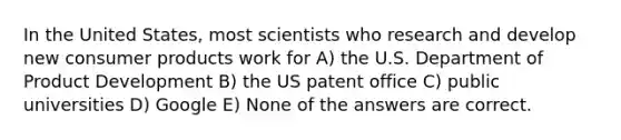 In the United States, most scientists who research and develop new consumer products work for A) the U.S. Department of Product Development B) the US patent office C) public universities D) Google E) None of the answers are correct.