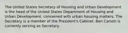 The United States Secretary of Housing and Urban Development is the head of the United States Department of Housing and Urban Development, concerned with urban housing matters. The Secretary is a member of the President's Cabinet. Ben Carson is currently serving as Secretary.