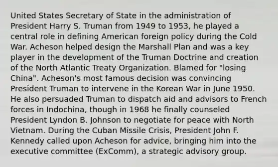 United States Secretary of State in the administration of President Harry S. Truman from 1949 to 1953, he played a central role in defining American foreign policy during the Cold War. Acheson helped design the Marshall Plan and was a key player in the development of the Truman Doctrine and creation of the North Atlantic Treaty Organization. Blamed for "losing China". Acheson's most famous decision was convincing President Truman to intervene in the Korean War in June 1950. He also persuaded Truman to dispatch aid and advisors to French forces in Indochina, though in 1968 he finally counseled President Lyndon B. Johnson to negotiate for peace with North Vietnam. During the Cuban Missile Crisis, President John F. Kennedy called upon Acheson for advice, bringing him into the executive committee (ExComm), a strategic advisory group.