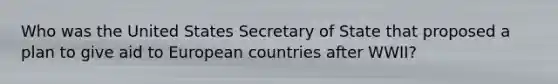 Who was the United States Secretary of State that proposed a plan to give aid to European countries after WWII?