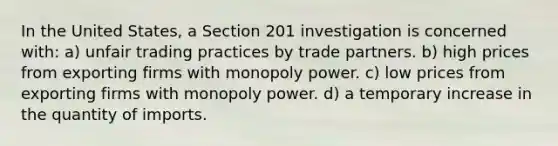 In the United States, a Section 201 investigation is concerned with: a) unfair trading practices by trade partners. b) high prices from exporting firms with monopoly power. c) low prices from exporting firms with monopoly power. d) a temporary increase in the quantity of imports.