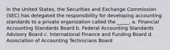 In the United States, the Securities and Exchange Commission (SEC) has delegated the responsibility for developing accounting standards to a private organization called the _____. a. Financial Accounting Standards Board b. Federal Accounting Standards Advisory Board c. International Finance and Funding Board d. Association of Accounting Technicians Board