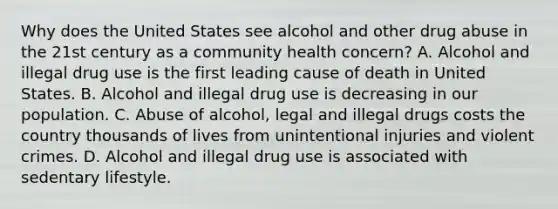 Why does the United States see alcohol and other drug abuse in the 21st century as a community health concern? A. Alcohol and illegal drug use is the first leading cause of death in United States. B. Alcohol and illegal drug use is decreasing in our population. C. Abuse of alcohol, legal and illegal drugs costs the country thousands of lives from unintentional injuries and violent crimes. D. Alcohol and illegal drug use is associated with sedentary lifestyle.