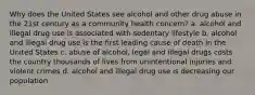 Why does the United States see alcohol and other drug abuse in the 21st century as a community health concern? a. alcohol and illegal drug use is associated with sedentary lifestyle b. alcohol and illegal drug use is the first leading cause of death in the United States c. abuse of alcohol, legal and illegal drugs costs the country thousands of lives from unintentional injuries and violent crimes d. alcohol and illegal drug use is decreasing our population