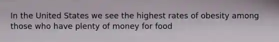 In the United States we see the highest rates of obesity among those who have plenty of money for food