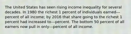 The United States has seen rising income inequality for several decades. In 1980 the richest 1 percent of individuals earned---percent of all income; by 2016 that share going to the richest 1 percent had increased to---percent. The bottom 50 percent of all earners now pull in only---percent of all income.