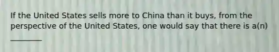 If the United States sells more to China than it buys, from the perspective of the United States, one would say that there is a(n) ________