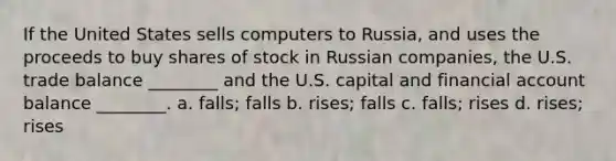 If the United States sells computers to Russia, and uses the proceeds to buy shares of stock in Russian companies, the U.S. trade balance ________ and the U.S. capital and financial account balance ________. a. falls; falls b. rises; falls c. falls; rises d. rises; rises