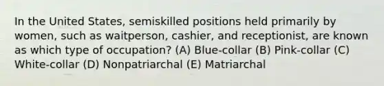 In the United States, semiskilled positions held primarily by women, such as waitperson, cashier, and receptionist, are known as which type of occupation? (A) Blue-collar (B) Pink-collar (C) White-collar (D) Nonpatriarchal (E) Matriarchal