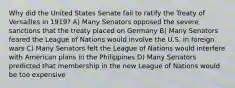 Why did the United States Senate fail to ratify the Treaty of Versailles in 1919? A) Many Senators opposed the severe sanctions that the treaty placed on Germany B) Many Senators feared the League of Nations would involve the U.S. in foreign wars C) Many Senators felt the League of Nations would interfere with American plans in the Philippines D) Many Senators predicted that membership in the new League of Nations would be too expensive