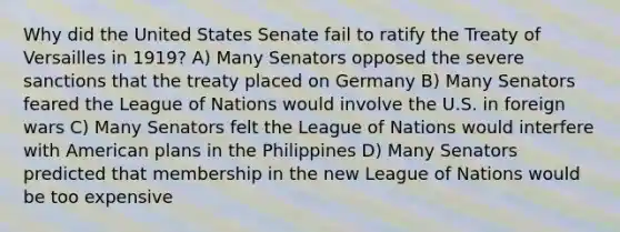 Why did the United States Senate fail to ratify the Treaty of Versailles in 1919? A) Many Senators opposed the severe sanctions that the treaty placed on Germany B) Many Senators feared the League of Nations would involve the U.S. in foreign wars C) Many Senators felt the League of Nations would interfere with American plans in the Philippines D) Many Senators predicted that membership in the new League of Nations would be too expensive