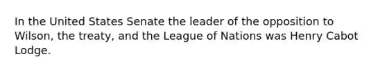 In the United States Senate the leader of the opposition to Wilson, the treaty, and the League of Nations was Henry Cabot Lodge.