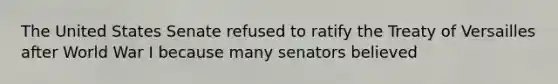 The United States Senate refused to ratify the Treaty of Versailles after World War I because many senators believed