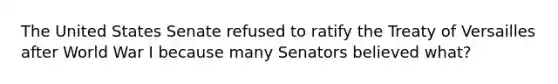 The United States Senate refused to ratify the Treaty of Versailles after World War I because many Senators believed what?