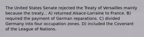 The United States Senate rejected the Treaty of Versailles mainly because the treaty... A) returned Alsace-Lorraine to France. B) required the payment of German reparations. C) divided Germany into four occupation zones. D) included the Covenant of the League of Nations.