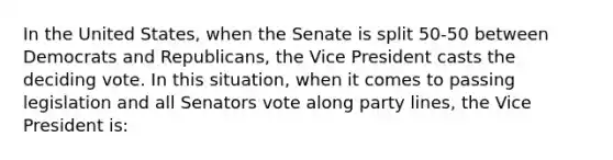 In the United States, when the Senate is split 50-50 between Democrats and Republicans, the Vice President casts the deciding vote. In this situation, when it comes to passing legislation and all Senators vote along party lines, the Vice President is: