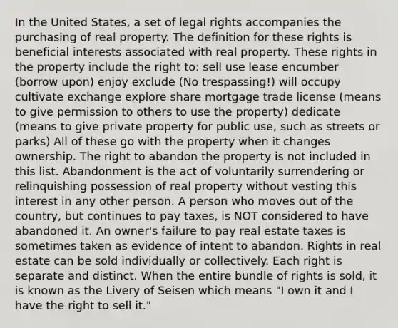 In the United States, a set of legal rights accompanies the purchasing of real property. The definition for these rights is beneficial interests associated with real property. These rights in the property include the right to: sell use lease encumber (borrow upon) enjoy exclude (No trespassing!) will occupy cultivate exchange explore share mortgage trade license (means to give permission to others to use the property) dedicate (means to give private property for public use, such as streets or parks) All of these go with the property when it changes ownership. The right to abandon the property is not included in this list. Abandonment is the act of voluntarily surrendering or relinquishing possession of real property without vesting this interest in any other person. A person who moves out of the country, but continues to pay taxes, is NOT considered to have abandoned it. An owner's failure to pay real estate taxes is sometimes taken as evidence of intent to abandon. Rights in real estate can be sold individually or collectively. Each right is separate and distinct. When the entire bundle of rights is sold, it is known as the Livery of Seisen which means "I own it and I have the right to sell it."