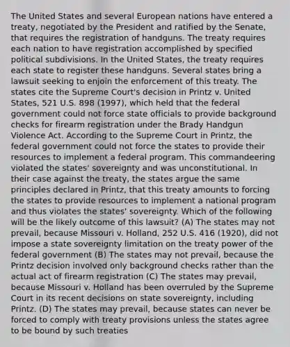 The United States and several European nations have entered a treaty, negotiated by the President and ratified by the Senate, that requires the registration of handguns. The treaty requires each nation to have registration accomplished by specified political subdivisions. In the United States, the treaty requires each state to register these handguns. Several states bring a lawsuit seeking to enjoin the enforcement of this treaty. The states cite the Supreme Court's decision in Printz v. United States, 521 U.S. 898 (1997), which held that the federal government could not force state officials to provide background checks for firearm registration under the Brady Handgun Violence Act. According to the Supreme Court in Printz, the federal government could not force the states to provide their resources to implement a federal program. This commandeering violated the states' sovereignty and was unconstitutional. In their case against the treaty, the states argue the same principles declared in Printz, that this treaty amounts to forcing the states to provide resources to implement a national program and thus violates the states' sovereignty. Which of the following will be the likely outcome of this lawsuit? (A) The states may not prevail, because Missouri v. Holland, 252 U.S. 416 (1920), did not impose a state sovereignty limitation on the treaty power of the federal government (B) The states may not prevail, because the Printz decision involved only background checks rather than the actual act of firearm registration (C) The states may prevail, because Missouri v. Holland has been overruled by the Supreme Court in its recent decisions on state sovereignty, including Printz. (D) The states may prevail, because states can never be forced to comply with treaty provisions unless the states agree to be bound by such treaties