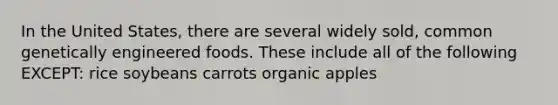 In the United States, there are several widely sold, common genetically engineered foods. These include all of the following EXCEPT: rice soybeans carrots organic apples