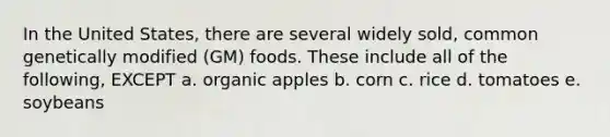 In the United States, there are several widely sold, common genetically modified (GM) foods. These include all of the following, EXCEPT a. organic apples b. corn c. rice d. tomatoes e. soybeans