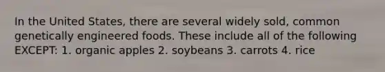 In the United States, there are several widely sold, common genetically engineered foods. These include all of the following EXCEPT: 1. organic apples 2. soybeans 3. carrots 4. rice