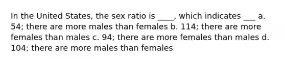 In the United States, the sex ratio is ____, which indicates ___ a. 54; there are more males than females b. 114; there are more females than males c. 94; there are more females than males d. 104; there are more males than females