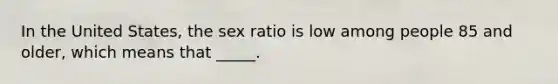 In the United States, the sex ratio is low among people 85 and older, which means that _____.