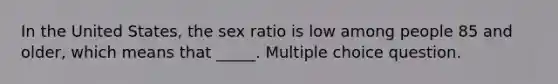 In the United States, the sex ratio is low among people 85 and older, which means that _____. Multiple choice question.