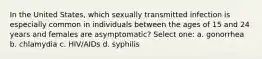 In the United States, which sexually transmitted infection is especially common in individuals between the ages of 15 and 24 years and females are asymptomatic? Select one: a. gonorrhea b. chlamydia c. HIV/AIDs d. syphilis