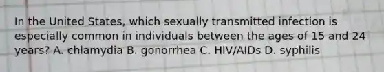 In the United States, which sexually transmitted infection is especially common in individuals between the ages of 15 and 24 years? A. chlamydia B. gonorrhea C. HIV/AIDs D. syphilis