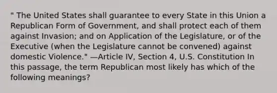 " The United States shall guarantee to every State in this Union a Republican Form of Government, and shall protect each of them against Invasion; and on Application of the Legislature, or of the Executive (when the Legislature cannot be convened) against domestic Violence." —Article IV, Section 4, U.S. Constitution In this passage, the term Republican most likely has which of the following meanings?