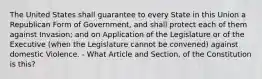 The United States shall guarantee to every State in this Union a Republican Form of Government, and shall protect each of them against Invasion; and on Application of the Legislature or of the Executive (when the Legislature cannot be convened) against domestic Violence. - What Article and Section, of the Constitution is this?