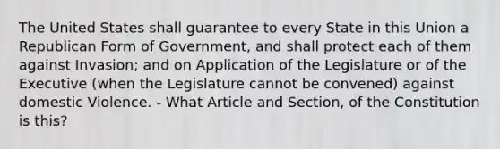 The United States shall guarantee to every State in this Union a Republican Form of Government, and shall protect each of them against Invasion; and on Application of the Legislature or of the Executive (when the Legislature cannot be convened) against domestic Violence. - What Article and Section, of the Constitution is this?