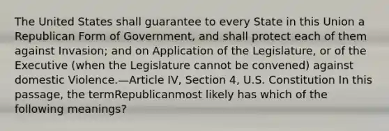 The United States shall guarantee to every State in this Union a Republican Form of Government, and shall protect each of them against Invasion; and on Application of the Legislature, or of the Executive (when the Legislature cannot be convened) against domestic Violence.—Article IV, Section 4, U.S. Constitution In this passage, the termRepublicanmost likely has which of the following meanings?