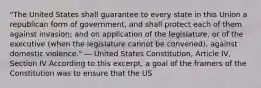 "The United States shall guarantee to every state in this Union a republican form of government, and shall protect each of them against invasion; and on application of the legislature, or of the executive (when the legislature cannot be convened), against domestic violence." — United States Constitution, Article IV, Section IV According to this excerpt, a goal of the framers of the Constitution was to ensure that the US