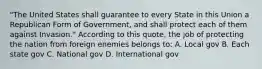 "The United States shall guarantee to every State in this Union a Republican Form of Government, and shall protect each of them against Invasion." According to this quote, the job of protecting the nation from foreign enemies belongs to: A. Local gov B. Each state gov C. National gov D. International gov