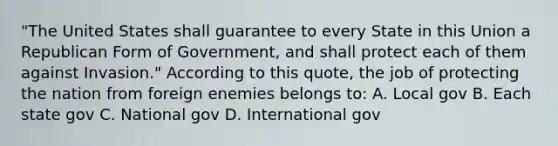 "The United States shall guarantee to every State in this Union a Republican Form of Government, and shall protect each of them against Invasion." According to this quote, the job of protecting the nation from foreign enemies belongs to: A. Local gov B. Each state gov C. National gov D. International gov