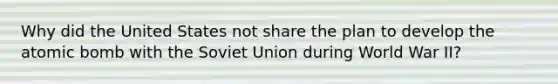 Why did the United States not share the plan to develop the atomic bomb with the Soviet Union during World War II?