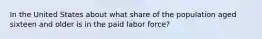 In the United States about what share of the population aged sixteen and older is in the paid labor force?