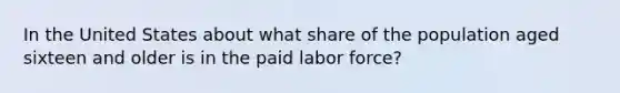 In the United States about what share of the population aged sixteen and older is in the paid labor force?