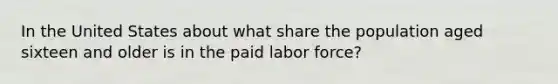 In the United States about what share the population aged sixteen and older is in the paid labor force?