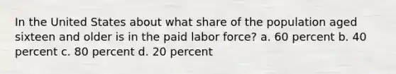 In the United States about what share of the population aged sixteen and older is in the paid labor force? a. 60 percent b. 40 percent c. 80 percent d. 20 percent