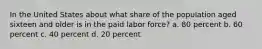 In the United States about what share of the population aged sixteen and older is in the paid labor force? a. 80 percent b. 60 percent c. 40 percent d. 20 percent