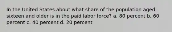 In the United States about what share of the population aged sixteen and older is in the paid labor force? a. 80 percent b. 60 percent c. 40 percent d. 20 percent