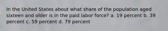 In the United States about what share of the population aged sixteen and older is in the paid labor force? a. 19 percent b. 39 percent c. 59 percent d. 79 percent